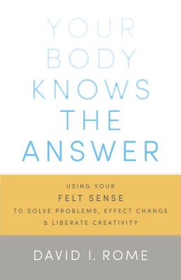 Your Body Knows the Answer: Using Your Felt Sense to Solve Problems, Effect Change, and Liberate Creativity - David I. Rome