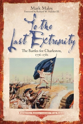 To the Last Extremity: The Battles for Charleston, 1776-1782 - Mark Maloy