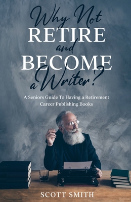 Why Not Retire and Become a Writer?: A Seniors Guide to Having a Retirement Career Publishing Books - Scott Smith