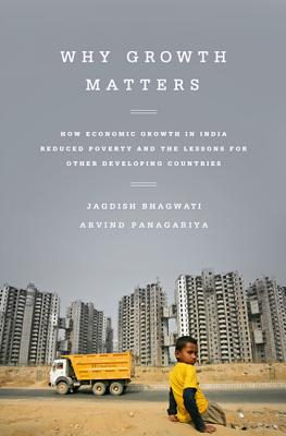 Why Growth Matters: How Economic Growth in India Reduced Poverty and the Lessons for Other Developing Countries - Jagdish Bhagwati