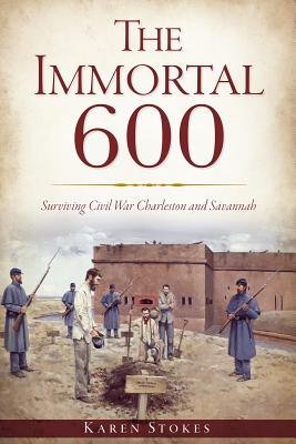 The Immortal 600: Surviving Civil War Charleston and Savannah - Karen Stokes