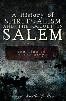A History of Spiritualism and the Occult in Salem: The Rise of Witch City - Maggi Smith-dalton