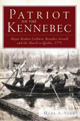 Patriot on the Kennebec:: Major Reuben Colburn, Benedict Arnold and the March to Quebec, 1775 - Mark A. York