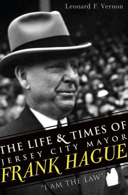The Life & Times of Jersey City Mayor Frank Hague: I Am the Law - Leonard F. Vernon