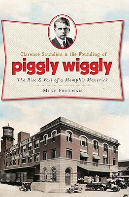 Clarence Saunders and the Founding of Piggly Wiggly:: The Rise & Fall of a Memphis Maverick - Mike Freeman