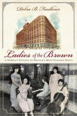 Ladies of the Brown: A Women's History of Denver's Most Elegant Hotel - Debra Faulkner