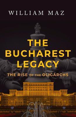 The Bucharest Legacy: The Rise of the Oligarchs - William Maz