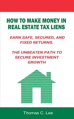 How to Make Money in Real Estate Tax Liens Earn Safe, Secured, and Fixed Returns . The Unbeaten Path to Secure Investment Growth - Thomas C. Lee