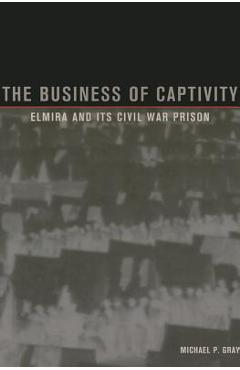 Coperta cărții 'The Business of Captivity: Elmira and Its Civil War Prison - Michael P. Gray'