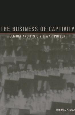 Coperta cărții 'The Business of Captivity: Elmira and Its Civil War Prison - Michael P. Gray'