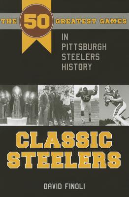 Classic Steelers: The 50 Greatest Games in Pittsburgh Steelers History - David Finoli