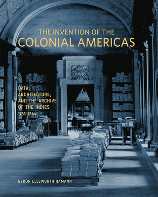 The Invention of the Colonial Americas: Data, Architecture, and the Archive of the Indies, 1781-1844 - Byron Ellsworth Hamann