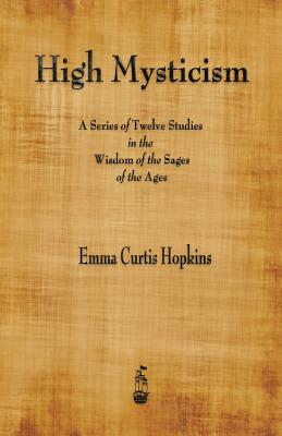 High Mysticism: A Series of Twelve Studies in the Wisdom of the Sages of the Ages - Emma Curtis Hopkins