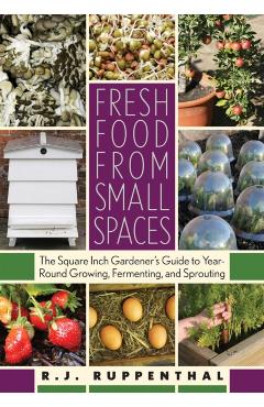 Fresh Food from Small Spaces: The Square-Inch Gardener's Guide to Year-Round Growing, Fermenting, and Sprouting - R. J. Ruppenthal