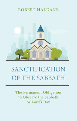 Sanctification of the Sabbath: The Permanent Obligation to Observe the Sabbath or Lord's Day - Robert Haldane