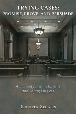 Trying Cases: Promise, Prove, Persuade: A manual for law students and young lawyers - Jennifer Zedalis