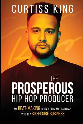 The Prosperous Hip Hop Producer: My Beat-Making Journey from My Grandma's Patio to a Six-Figure Business - Curtiss King