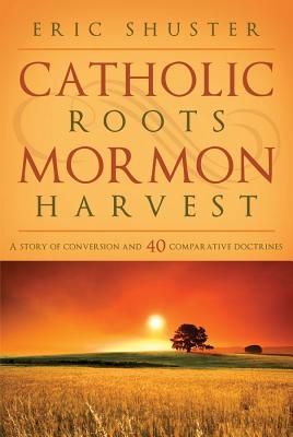 Catholic Roots, Mormon Harvest: A Story of Conversion and 40 Comparative Doctrines - Eric Shuster