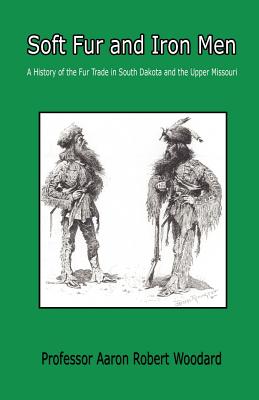 Soft Fur and Iron Men - A History of the Fur Trade in South Dakota and the Upper Missouri - Aaron Robert Woodard