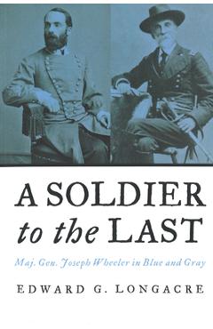Coperta cărții 'A Soldier to the Last: Maj. Gen. Joseph Wheeler in Blue and Gray - Edward G. Longacre'