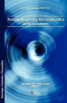 Terapia Regresiva Reconstructiva: Una Luz En El Laberinto. Un Metodo Para Reparar El Alma. Volumen II - Luis Antonio Martinez Perez Ph. D.