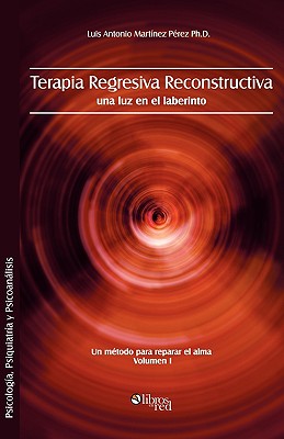 Terapia Regresiva Reconstructiva: Una Luz En El Laberinto. Un Metodo Para Reparar El Alma. Volumen I - Luis Antonio Martinez Perez Ph. D.