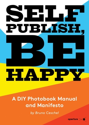 Self Publish, Be Happy: A DIY Photobook Manual and Manifesto - Bruno Ceschel