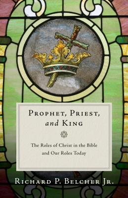 Prophet, Priest, and King: The Roles of Christ in the Bible and Our Roles Today - Richard P. Belcher