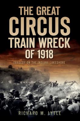The Great Circus Train Wreck of 1918: Tragedy on the Indiana Lakeshore - Richard M. Lytle