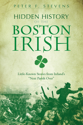 Hidden History of the Boston Irish: Little-Known Stories from Ireland's Next Parish Over - Peter F. Stevens