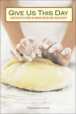 Give Us This Day: Lenten Reflections on Baking Bread and Discipleship - Christopher Levan