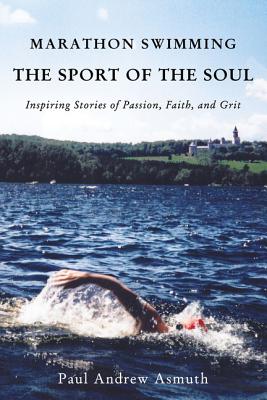 Marathon Swimming the Sport of the Soul: Inspiring Stories of Passion, Faith, and Grit - Paul Andrew Asmuth