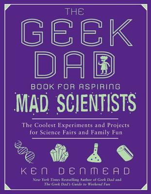 The Geek Dad Book for Aspiring Mad Scientists: The Coolest Experiments and Projects for Science Fairs and Family Fun - Ken Denmead