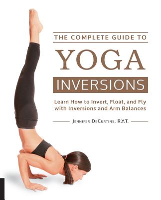 The Complete Guide to Yoga Inversions: Learn How to Invert, Float, and Fly with Inversions and Arm Balances - Jennifer Decurtins