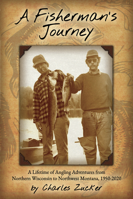 A Fisherman's Journey: A Lifetime of Angling Adventures from Northern Wisconsin to Northwest Montana, 1950 - 2020 - Charles Zucker