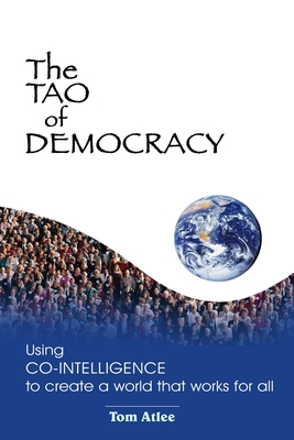 The Tao of Democracy: Using co-intelligence to create a world that works for all: Using Co-Intelligence to Create a World that Works for All - Tom Atlee