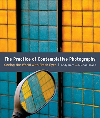 The Practice of Contemplative Photography: Seeing the World with Fresh Eyes - Andy Karr