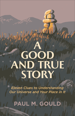 A Good and True Story: Eleven Clues to Understanding Our Universe and Your Place in It - Paul M. Gould