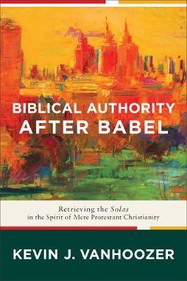 Biblical Authority After Babel: Retrieving the Solas in the Spirit of Mere Protestant Christianity - Kevin J. Vanhoozer