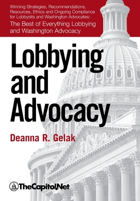 Lobbying and Advocacy: Winning Strategies, Resources, Recommendations, Ethics and Ongoing Compliance for Lobbyists and Washington Advocates: - Deanna Gelak