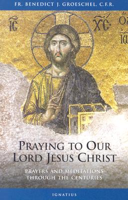 Praying to Our Lord Jesus Christ: Prayers and Meditations Through the Centuries - Benedict C. F. R. Groeschel