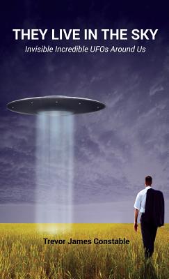They Live in the Sky: Invisible Incredible UFOs Around Us - Trevor James Constable