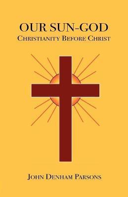 Our Sun-God: Or Christianity Before Christ - John Denham Parsons