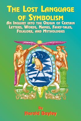 The Lost Language of Symbolism: An Inquiry Into the Origin of Certain Letters, Words, Names, Fairy-Tales, Folklore, and Mythologies - Harold Bayley