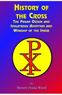 History of the Cross: The Pagan Origin, and Idolatroous Adoption and Worship, of the Image - Henry Dana Ward
