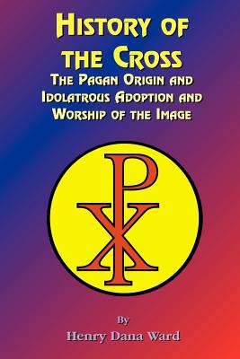 History of the Cross: The Pagan Origin, and Idolatroous Adoption and Worship, of the Image - Henry Dana Ward