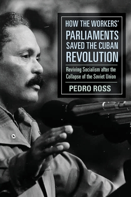 How the Workers' Parliaments Saved the Cuban Revolution: Reviving Socialism after the Collapse of the Soviet Union - Pedro Ross