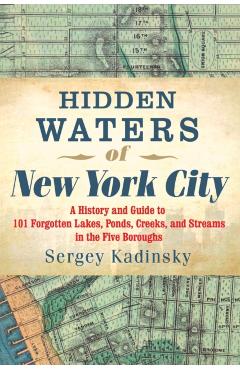 Hidden Waters of New York City: A History and Guide to 101 Forgotten Lakes, Ponds, Creeks, and Streams in the Five Boroughs - Sergey Kadinsky