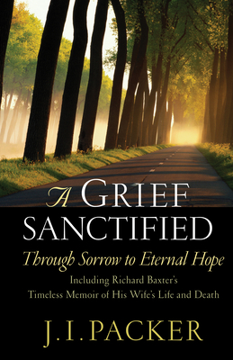 A Grief Sanctified: Through Sorrow to Eternal Hope: Including Richard Baxter's Timeless Memoir of His Wife's Life and Death - J. I. Packer
