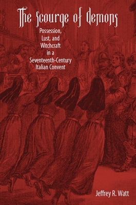 The Scourge of Demons: Possession, Lust, and Witchcraft in a Seventeenth-Century Italian Convent - Jeffrey R. Watt